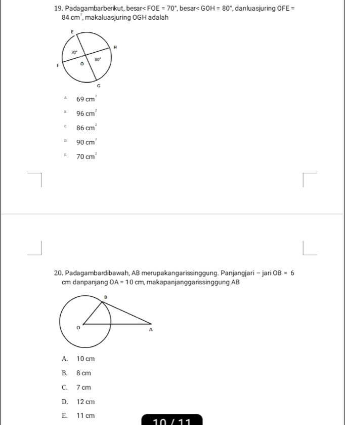 Padagambarberikut, besar< <tex>FOE=70° , besar ∠ GOH=80° , danluasjuring OFE=
84cm^2 , makaluasjuring OGH adalah
A. 69cm^2
B. 96cm^2
c 86cm^2
D. 90cm^2
E 70cm^2
20. Padagambardibawah, AB merupakangarissinggung. Panjangjari - jari OB=6
cm danpanjang OA=10cm , makapanjanggarissinggung AB
A. 10 cm
B. 8 cm
C. 7 cm
D. 12 cm
E. 11 cm