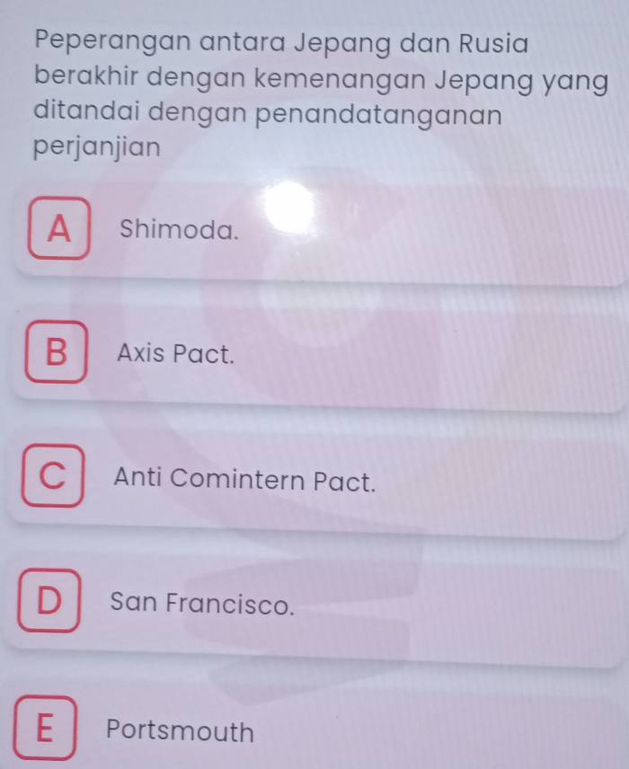 Peperangan antara Jepang dan Rusia
berakhir dengan kemenangan Jepang yang
ditandai dengan penandatanganan
perjanjian
A Shimoda.
B Axis Pact.
C Anti Comintern Pact.
D San Francisco.
E Portsmouth