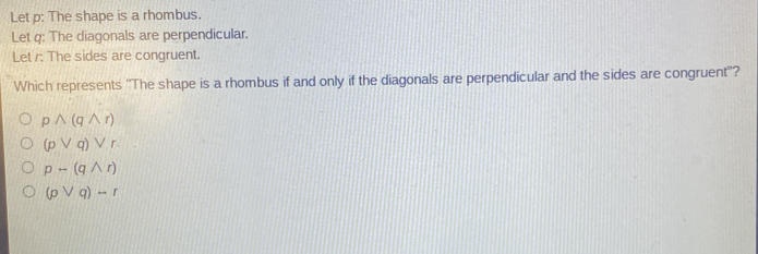 Let p: The shape is a rhombus.
Let q : The diagonals are perpendicular.
Let r : The sides are congruent.
Which represents ''The shape is a rhombus if and only if the diagonals are perpendicular and the sides are congruent''?
pwedge (qwedge r)
(pvee q)vee r
p-(qwedge r)
(pvee q)-r