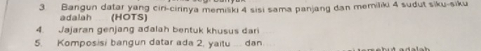 Bangun datar yang cin-cirinya memiliki 4 sisi sama panjang dan memiliki 4 sudut siku-siku 
adalah (HOTS) 
4. Jajaran genjang adalah bentuk khusus dari 
5. Komposisi bangun datar ada 2, yaitu ... dan