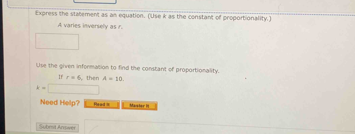 Express the statement as an equation. (Use k as the constant of proportionality.)
A varies inversely as r. 
Use the given information to find the constant of proportionality. 
If r=6 , then A=10.
k= □
Need Help? Read it Master It 
Submit Answer