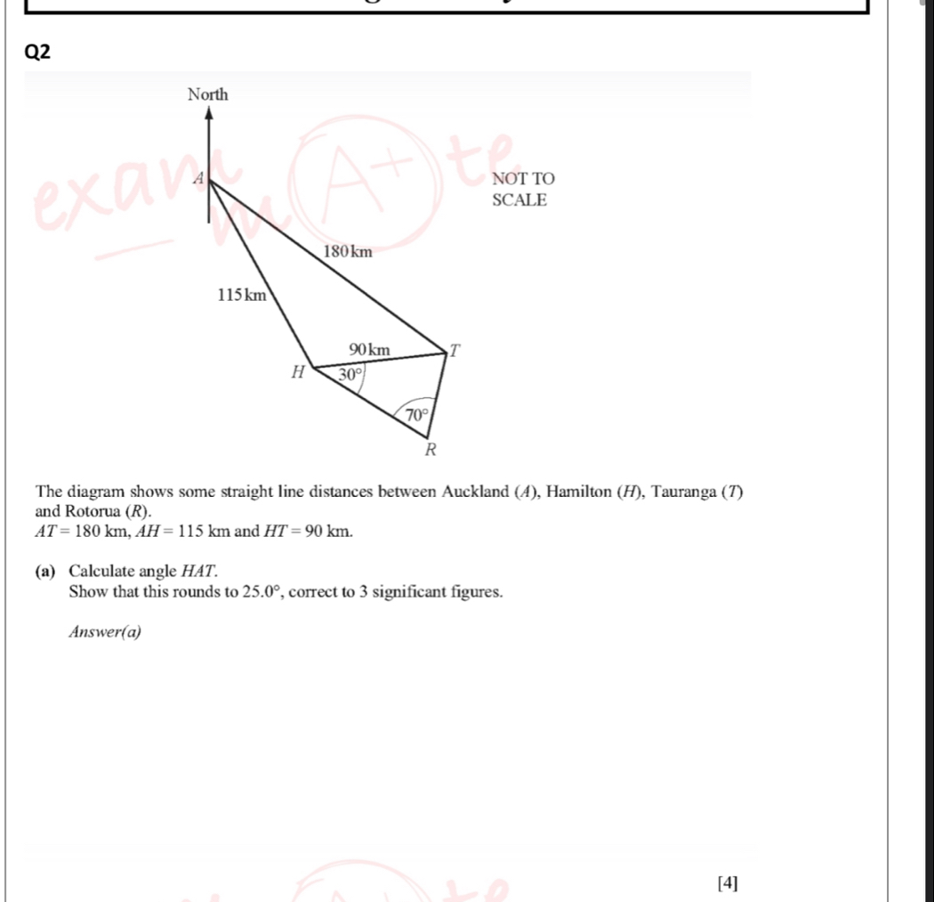 NOT TO
SCALE
The diagram shows some straight line distances between Auckland (4), Hamilton (H), Tauranga (7)
and Rotorua (R).
AT=180km,AH=115km and HT=90km.
(a) Calculate angle HAT.
Show that this rounds to 25.0° , correct to 3 significant figures.
Answer(a)
[4]