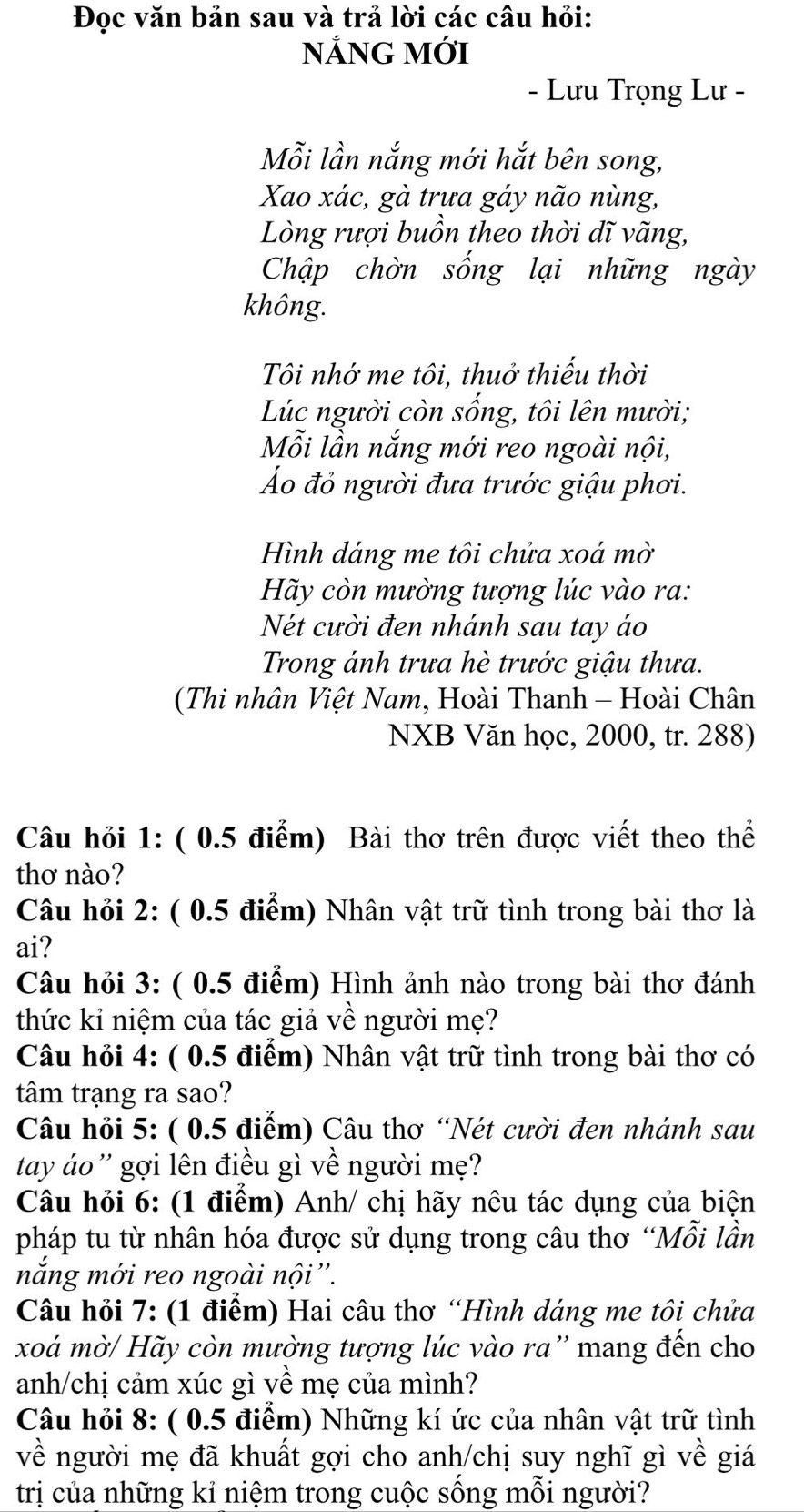 Đọc văn bản sau và trả lời các câu hỏi:
NẢNG Mới
- Lưu Trọng Lư -
Mỗi lần nắng mới hắt bên song,
Xao xác, gà trưa gáy não nùng,
Lòng rượi buồn theo thời dĩ vãng,
Chập chờn sống lại những ngày
không.
Tôi nhớ me tôi, thuở thiếu thời
Lúc người còn sống, tôi lên mười;
Mỗi lần nắng mới reo ngoài nội,
Áo đỏ người đưa trước giậu phơi.
Hình dáng me tôi chửa xoá mờ
Hãy còn mường tượng lúc vào ra:
Nét cười đen nhánh sau tay áo
Trong ánh trưa hè trước giậu thưa.
(Thi nhân Việt Nam, Hoài Thanh - Hoài Chân
NXB Văn học, 2000, tr. 288)
Câu hỏi 1: ( 0.5 điểm) Bài thơ trên được viết theo thể
thơ nào?
Câu hỏi 2: ( 0.5 điểm) Nhân vật trữ tình trong bài thơ là
ai?
Câu hỏi 3: ( 0.5 điểm) Hình ảnh nào trong bài thơ đánh
thức kỉ niệm của tác giả về người mẹ?
Câu hỏi 4: ( 0.5 điểm) Nhân vật trữ tình trong bài thơ có
tâm trạng ra sao?
Câu hỏi 5: ( 0.5 điểm) Câu thơ “Nét cười đen nhánh sau
tay áo '' gợi lên điều gì về người mẹ?
Câu hỏi 6: (1 điểm) Anh/ chị hãy nêu tác dụng của biện
pháp tu từ nhân hóa được sử dụng trong câu thơ “Mỗi lần
nắng mới reo ngoài nội''.
Câu hỏi 7: (1 điểm) Hai câu thơ “Hình dáng me tôi chứa
xoá mờ/ Hãy còn mường tượng lúc vào ra'' mang đến cho
anh/chị cảm xúc gì về mẹ của mình?
Câu hỏi 8: ( 0.5 điểm) Những kí ức của nhân vật trữ tình
về người mẹ đã khuất gợi cho anh/chị suy nghĩ gì về giá
trị của những kỉ niệm trong cuộc sống mỗi người?