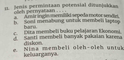 Jenis permintaan potensial ditunjukkan
oleh pernyataan . . . .
a. Amir ingin memiliki sepeda motor sendiri.
b. Soni menabung untuk membeli laptop
baru.
c. Dita membeli buku pelajaran Ekonomi.
d. Santi membeli banyak pakaian karena
diskon.
e. Nina membeli oleh-oleh untuk
keluarganya.