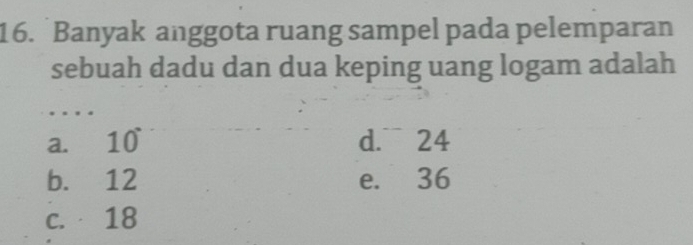 Banyak anggota ruang sampel pada pelemparan
sebuah dadu dan dua keping uang logam adalah
a. 10 d. 24
b. 12 e. 36
c. 18