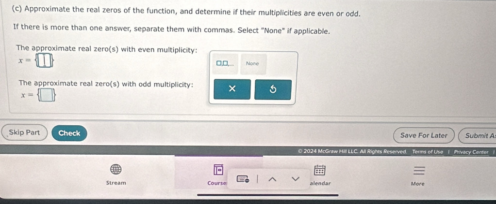 Approximate the real zeros of the function, and determine if their multiplicities are even or odd. 
If there is more than one answer, separate them with commas. Select "None" if applicable. 
The approximate real zero(s) with even multiplicity:
x= □ 
□,□, None 
The approximate real zero(s) with odd multiplicity: ×
x= □ 
Skip Part Check Save For Later Submit A 
© 2024 McGraw Hill LLC. All Rights Reserved. Terms of Use 1 Privacy Center 
Stream Course alendar More