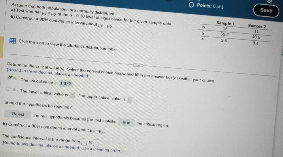 Save
Assume that both populations are normally distributed. 
a) Test whether mu _1>mu _2 at the alpha =0.10 level of significance for the given sample data.
b) Construct a 90% confidence interval about mu _1-mu _2
=== Click the icon to view the Student t-distribution table.
Determine the critical value(s). Select the correct choice below and fill in the answer box(es) within your choice.
(Round to three decimal places as needed.)
A. The critical value is 1.372
B. The lower critical value is □. The upper critical value is □. 
Should the hypothesis be rejected?
Reject the null hypothesis because the test statistic is in the critical region.
b) Construct a 90% confidence interval about mu _1-mu _2
The confidence interval is the range from □ to □. 
(Round to two decimal places as needed. Use ascending order.)