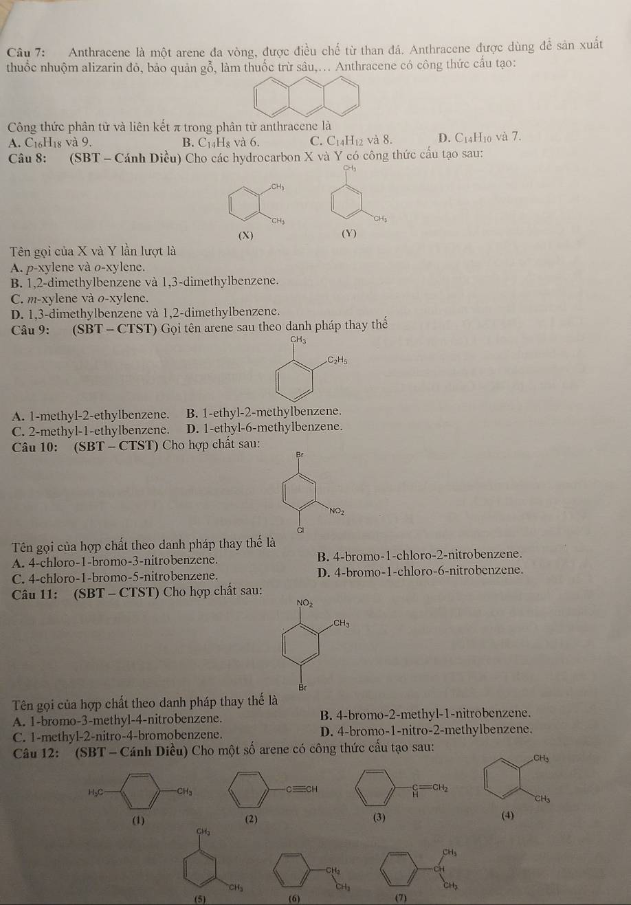 Anthracene là một arene đa vòng, được điều chế từ than đá. Anthracene được dùng để sản xuất
thuốc nhuộm alizarin đỏ, bảo quản gỗ, làm thuốc trừ sâu,... Anthracene có công thức cấu tạo:
Công thức phân tử và liên kết π trong phân tử anthracene là
A. C₁₆H18 và 9. B. C₁₄H₈ và 6. C. C_14H 12 và 8. D. C_14H_1 và 7.
Câu 8: (SBT - Cánh Diều) Cho các hydrocarbon X và Y có công thức cấu tạo sau:
CH
CH_3
13
(X) ( Y)
Tên gọi của X và Y lần lượt là
A. p-xylene và o-xylene.
B. 1,2-dimethylbenzene và 1,3-dimethylbenzene.
C. m-xylene và o-xylene.
D. 1,3-dimethylbenzene và 1,2-dimethylbenzene.
Câu 9: (SBT - CTST) Gọi tên arene sau theo danh pháp thay thế
CH3
C_2H_5
A. 1-methyl-2-ethylbenzene. B. 1-ethyl-2-methylbenzene.
C. 2-methyl-1-ethylbenzene. D. 1-ethyl-6-methylbenzene.
Câu 10: (SBT - CTST) Cho hợp chất sau:
Br
NO_2
c
Tên gọi của hợp chất theo danh pháp thay thế là
A. 4-chloro-1-bromo-3-nitrobenzene. B. 4-bromo-1-chloro-2-nitrobenzene.
C. 4-chloro-1-bromo-5-nitrobenzene. D. 4-bromo-1-chloro-6-nitrobenzene.
Câu 11: (SBT - CTST) Cho hợp chất sau:
NO_2
CH_3
Br
Tên gọi của hợp chất theo danh pháp thay thế là
A. 1-bromo-3-methyl-4-nitrobenzene. B. 4-bromo-2-methyl-1-nitrobenzene.
C. 1-methyl-2-nitro-4-bromobenzene. D. 4-bromo-1-nitro-2-methylbenzene.
Câu 12:  (SBT - Cánh Diều) Cho một số arene có công thức cấu tạo sau:
CH_3
H_5C -CH₃ cequiv CH
 c/H =CH_2
CH3
(1) (2) (3) (4)
CH_3
CH_3
CH₂
H₃
CH_3
(5) (6) (7)