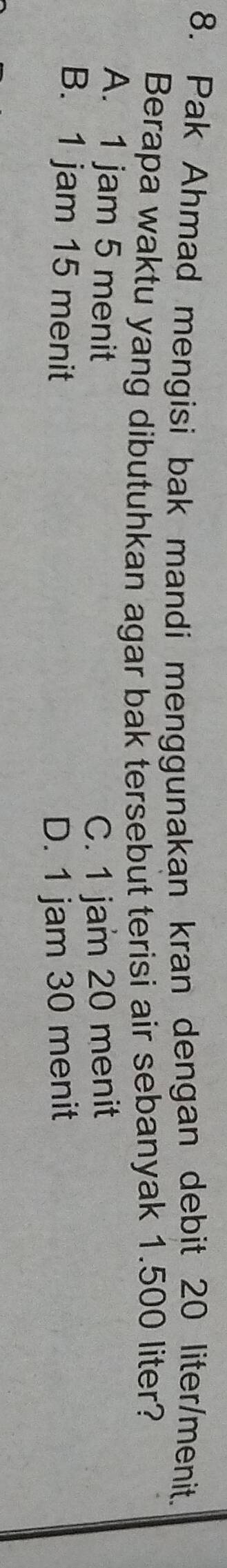 Pak Ahmad mengisi bak mandi menggunakan kran dengan debit 20 liter /menit.
Berapa waktu yang dibutuhkan agar bak tersebut terisi air sebanyak 1.500 liter?
A. 1 jam 5 menit
C. 1 jam 20 menit
B. 1 jam 15 menit D. 1 jam 30 menit