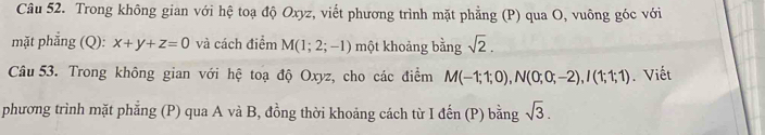 Trong không gian với hệ toạ độ Oxyz, viết phương trình mặt phẳng (P) qua O, vuông góc với 
mặt phẳng (Q): x+y+z=0 và cách điểm M(1;2;-1) một khoảng bằng sqrt(2). 
Câu 53. Trong không gian với hệ toạ độ Oxyz, cho các điểm M(-1;1;0), N(0;0;-2), I(1;1;1). Viết 
phương trình mặt phẳng (P) qua A và B, đồng thời khoảng cách từ I đến (P) bằng sqrt(3).