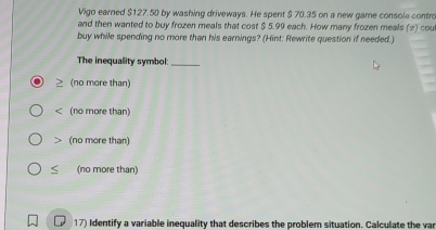 Vigo earned $127.50 by washing driveways. He spent $ 70.35 on a new game console contro
and then wanted to buy frozen meals that cost $ 5.99 each. How many frozen meals (2) cou
buy while spending no more than his earnings? (Hint: Rewrite question if needed.)
The inequality symbol:_
(no more than)
< (no more than)
 (no more than)
< (no more than)
17) Identify a variable inequality that describes the problem situation. Calculate the var