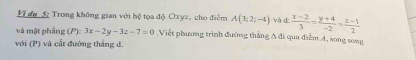 Vị du S: Trong không gian với hệ tọa độ Oxyz, cho điểm A(3;2;-4) và d:  (x-2)/3 = (y+4)/-2 = (z-1)/2 
và mặt phẳng (P): 3x-2y-3z-7=0.Viết phương trình đường thắng Δ đi qua điểm A, song song
với (P) và cắt đường thẳng d.