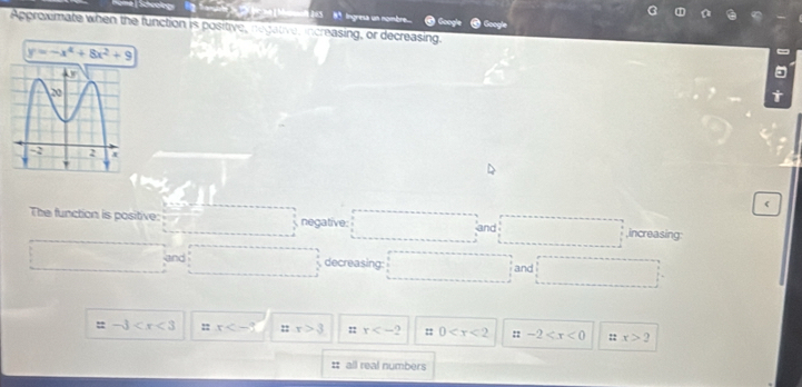 8ª Ingresa un nombre....
Approxmate when the function is positive, negative, increasing, or decreasing. Google
y=-x^4+8x^2+9
The function is positive: negative: ,increasing
and
and decreasing: and
-3 : x ::x>3 =: x :: 0 :: -2 nx>2
# all real numbers