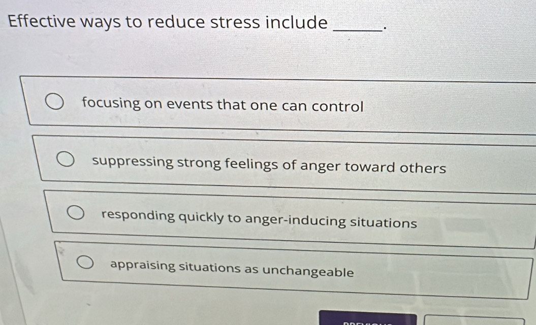 Effective ways to reduce stress include_
.
_
focusing on events that one can control
suppressing strong feelings of anger toward others
responding quickly to anger-inducing situations
appraising situations as unchangeable