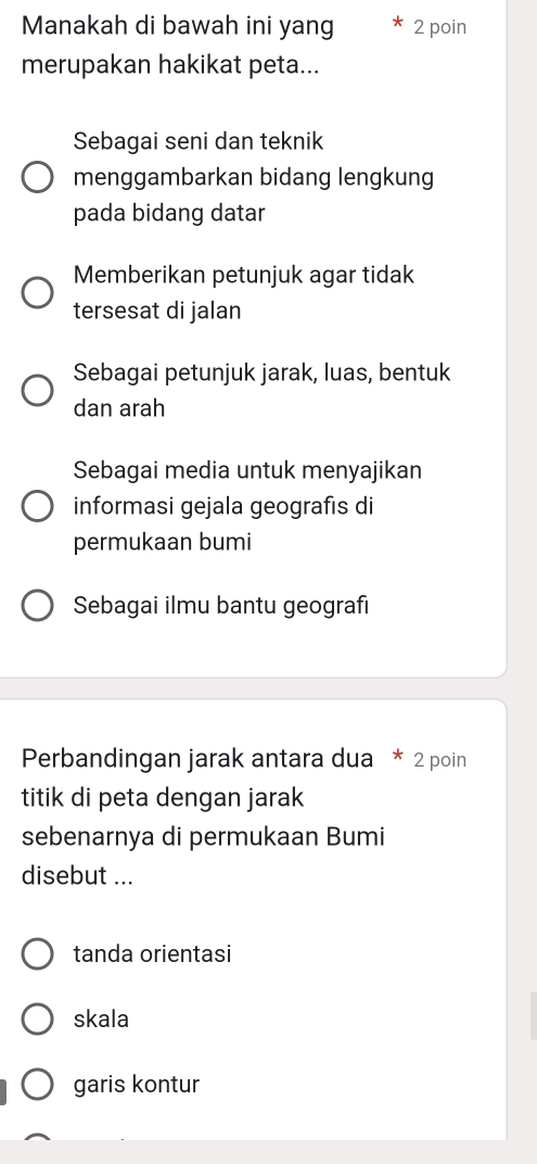 Manakah di bawah ini yang 2 poin
merupakan hakikat peta...
Sebagai seni dan teknik
menggambarkan bidang lengkung
pada bidang datar
Memberikan petunjuk agar tidak
tersesat di jalan
Sebagai petunjuk jarak, luas, bentuk
dan arah
Sebagai media untuk menyajikan
informasi gejala geografıs di
permukaan bumi
Sebagai ilmu bantu geografı
Perbandingan jarak antara dua * 2 poin
titik di peta dengan jarak
sebenarnya di permukaan Bumi
disebut ...
tanda orientasi
skala
garis kontur