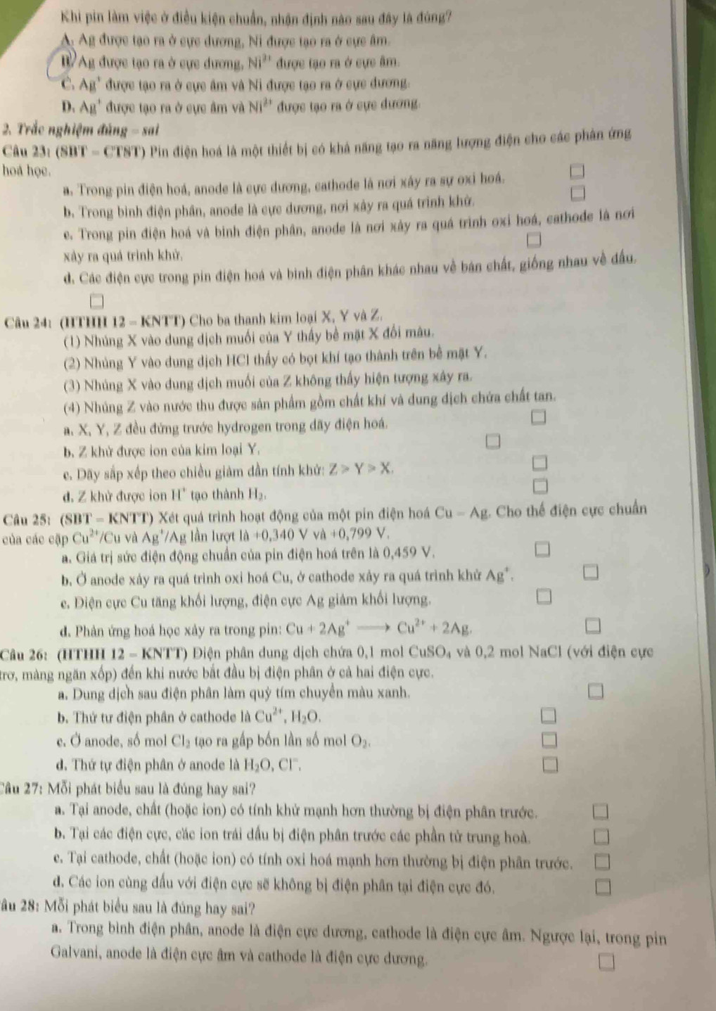 Khi pin làm việc ở điều kiện chuẩn, nhận định nào sau đây là đùng?
A: Ag được tạo ra ở cực dương, Ni được tạo ra ở cực âm.
B Ag được tạo ra ở cực dương, Ni^(21) * được tạo ra ở cực âm.
C. AB' được tạo ra ở cực âm và Ni được tạo ra ở cực đương.
D. AB^+ được tạo ra ở cực âm và Ni^(2+) được tạo ra ở cực đương
2. Trắc nghiệm đủng - sai
Câu 23.(SBT-CTST) Pin điện hoá là một thiết bị có khả năng tạo ra năng lượng điện cho các phân ứng
hoá học.
a. Trong pin điện hoá, anode là cực dương, cathode là nơi xây ra sự ơxi hoá.
b. Trong bình điện phân, anode là cực dương, nơi xây ra quá trình khở.
e. Trong pin điện hoá và bình điện phân, anode là nơi xây ra quá trình oxi hoá, cathode là nơi
xây ra quả trình khử.
d. Các điện cực trong pin điện hoá và binh điện phân khác nhau về bán chất, giống nhau về đầu.
Câu 24: (HTHH 12 - KNTT) Cho ba thanh kim loại X, Y và Z.
(1) Nhúng X vào dung dịch muối của Y thấy bề mặt X đổi mâu.
(2) Nhủng Y vào dung dịch HCl thấy có bọt khí tạo thành trên bể mặt Y.
(3) Nhúng X vào dung dịch muối của Z không thấy hiện tượng xây ra.
(4) Nhúng Z vào nước thu được sản phẩm gồm chất khí và dung dịch chứa chất tan.
a. X, Y, Z đều đứng trước hydrogen trong dãy điện hoá.
b. Z khử được ion của kim loại Y.
c. Dãy sắp xếp theo chiều giảm dần tính khử: Z>Y>X.
□
d. Z khử được ion H' tạo thành H_2,
Câu 25: (S) BT=KNTT ) Xét quá trình hoạt động của một pin điện hoá Cu-Ag :. Cho thế điện cực chuẩn
của các cập Cu^(2+) Cu và Ag^+/Ag lần lượt la+0,340Vva+0,799V,
a. Giá trị sức điện động chuẩn của pin điện hoá trên là 0,459 V.
b. Ở anode xáy ra quá trình oxi hoá Cu, ở cathode xảy ra quá trình khử Ag^+.
e. Điện cực Cu tăng khối lượng, điện cực Ag giảm khối lượng.
d. Phản ứng hoá học xảy ra trong pin: Cu+2Ag^+to Cu^(2+)+2Ag.
Câu 26: (HTHH 12 - KNTT) Điện phân dung dịch chứa 0,1 mol CuSO_4 :  và 0,2 mol NaCl (với điện cực
trơ, màng ngăn xốp) đến khi nước bắt đầu bị điện phân ở cả hai điện cực.
a. Dung dịch sau điện phân làm quý tím chuyển màu xanh.
b. Thứ tư điện phân ở cathode là Cu^(2+),H_2O.
e. Ở anode, số mol Cl_2 tạo ra gấp bốn lần số mol O_2
d. Thứ tự điện phân ở anode là H_2O,Cl^-.
Cầu 27: Mỗi phát biểu sau là đúng hay sai?
a. Tại anode, chất (hoặc ion) có tính khử mạnh hơn thường bị điện phân trước.
b. Tại các điện cực, các ion trái dầu bị điện phân trước các phần tử trung hoà.
e. Tại cathode, chất (hoặc ion) có tính oxi hoá mạnh hơn thường bị điện phân trước.
d. Các ion cùng đấu với điện cực sẽ không bị điện phân tại điện cực đó.
2ầu 28: Mỗi phát biểu sau là đúng hay sai?
a. Trong bình điện phân, anode là điện cực dương, cathode là điện cực âm. Ngược lại, trong pin
Galvani, anode là điện cực âm và cathode là điện cực dương.