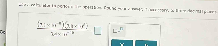 Use a calculator to perform the operation. Round your answer, if necessary, to three decimal places. 
Co
 ((7.1* 10^(-9))(7.8* 10^3))/3.4* 10^(-10) =□ □ * 10^□
X