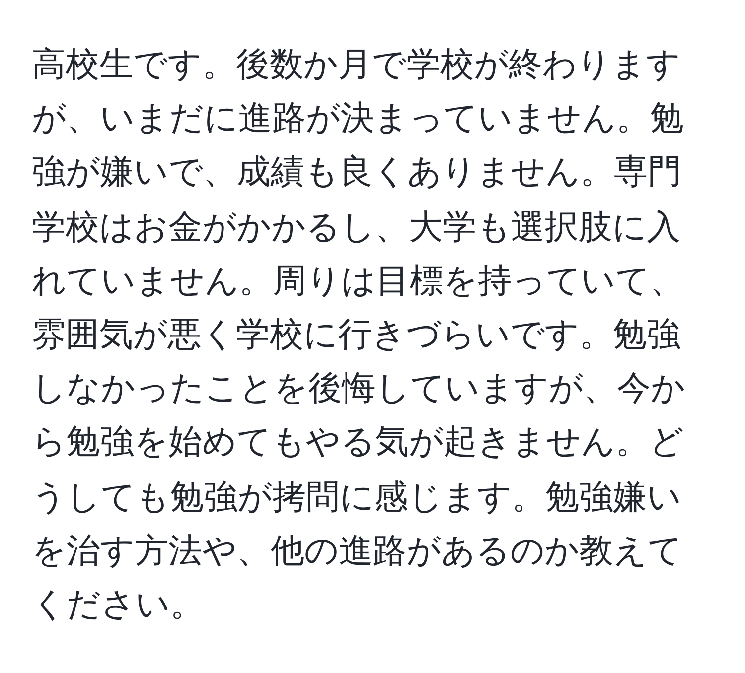 高校生です。後数か月で学校が終わりますが、いまだに進路が決まっていません。勉強が嫌いで、成績も良くありません。専門学校はお金がかかるし、大学も選択肢に入れていません。周りは目標を持っていて、雰囲気が悪く学校に行きづらいです。勉強しなかったことを後悔していますが、今から勉強を始めてもやる気が起きません。どうしても勉強が拷問に感じます。勉強嫌いを治す方法や、他の進路があるのか教えてください。