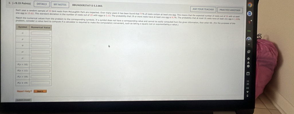 1 [-/8,3) Points] DETAILS MY NOTES BBUNDERSTAT13 5.3.003. ASK YOUR TEACHER
PRACTICE ANOTHL 
tac year a rindom sample of 22 bird nests from McLaughlin Park are insperted. Over many years it has been found that 71% of nests contain at least one egg. This means that the expected number of mests out of 23 with a es
on 3. The standard deviation in the number of nests out of 22 with eggs is 2.13. The probability that 19 or more nests have at least one egg is 6.2%. The probability that at most 10 nests have at least one egg is 1.50%
Mech the numencel values from the problem to the corresponding symbols. If a symbol does not have a corresponding value and cannot be easily computed from the given information, then anter NA. (for the porpose of the
prssem, consider a value hard to compute if a calculator is required to make the computation convenient, such as taking a square root or exponentiating a value.I
Need Hely?