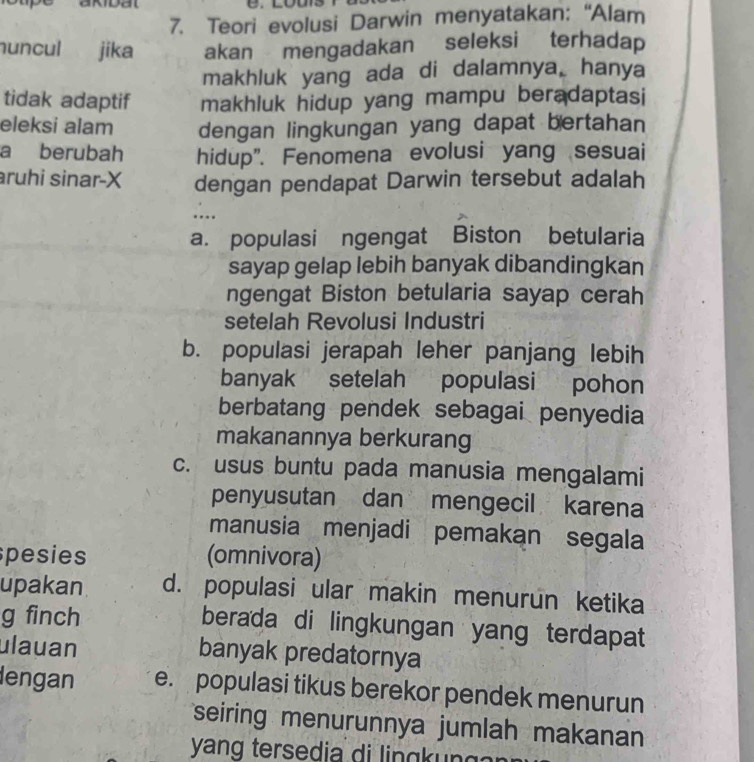 Teori evolusi Darwin menyatakan: “Alam
nuncul jika akan mengadakan seleksi terhadap
makhluk yang ada di dalamnya, hanya
tidak adaptif makhluk hidup yang mampu beradaptasi
eleksi alam dengan lingkungan yang dapat bertahan
a berubah hidup". Fenomena evolusi yang sesuai
ruhi sinar-X dengan pendapat Darwin tersebut adalah
....
a. populasi ngengat Biston betularia
sayap gelap lebih banyak dibandingkan
ngengat Biston betularia sayap cerah
setelah Revolusi Industri
b. populasi jerapah leher panjang lebih
banyak setelah populasi pohon
berbatang pendek sebagai penyedia
makanannya berkurang
c. usus buntu pada manusia mengalami
penyusutan dan mengecil karena
manusia menjadi pemakan segala
pesies (omnivora)
upakan d. populasi ular makin menurun ketika
g finch berada di lingkungan yang terdapat
ulauan banyak predatornya
lengan e. populasi tikus berekor pendek menurun
seiring menurunnya jumlah makanan
yang te ed i