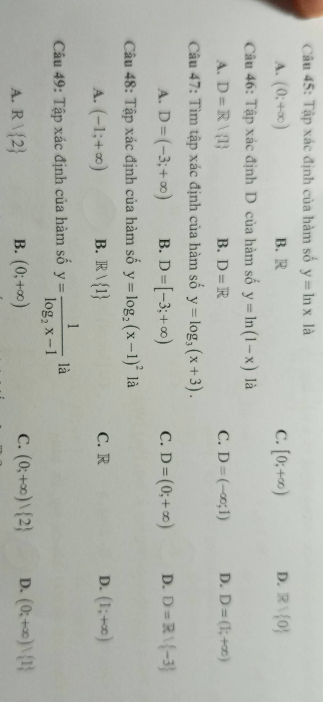 Tập xác định của hàm số y=ln x là
A. (0;+∈fty ) B. R C. [0;+∈fty ) D. Rvee  0
Câu 46: Tập xác định D của hàm số y=ln (1-x) là
A. D=R| 1 B. D=R C. D=(-∈fty ;1) D. D=(1;+∈fty )
Câu 47: Tìm tập xác định của hàm số y=log _3(x+3).
D.
A. D=(-3;+∈fty ) B. D=[-3;+∈fty ) C. D=(0;+∈fty ) D=R| -3
Câu 48: Tập xác định của hàm số y=log _2(x-1)^2 là
A. (-1;+∈fty ) B. Rvee  1 C. R D. (1;+∈fty )
Câu 49: Tập xác định của hàm số y=frac 1log _2x-11a
B.
A. R| 2 (0;+∈fty )
C. (0;+∈fty )| 2 D. (0;+∈fty )| 1