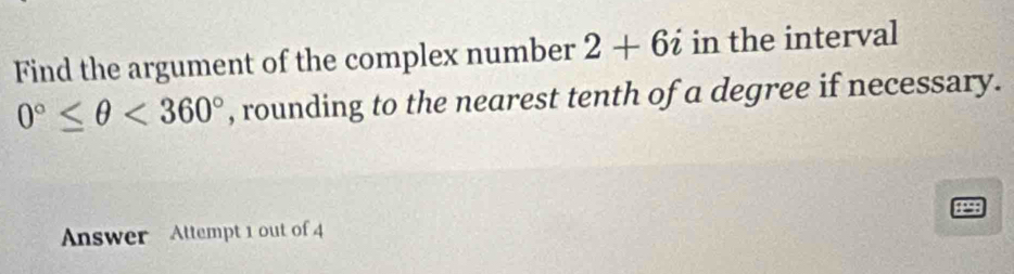 Find the argument of the complex number 2+6i in the interval
0°≤ θ <360° , rounding to the nearest tenth of a degree if necessary.
8298
Answer Attempt 1 out of 4