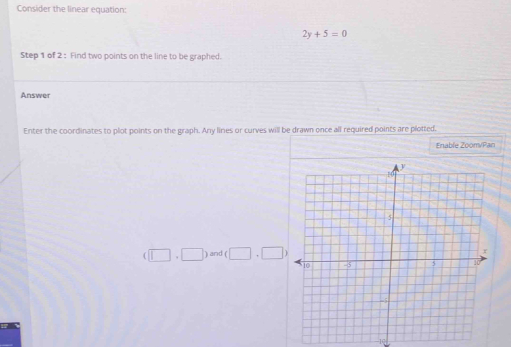 Consider the linear equation:
2y+5=0
Step 1 of 2 : Find two points on the line to be graphed. 
Answer 
Enter the coordinates to plot points on the graph. Any lines or curves will be drawn once all required points are plotted. 
Enable Zoom/Pan
(□ ,□ ) and (□ ,□ )
-10