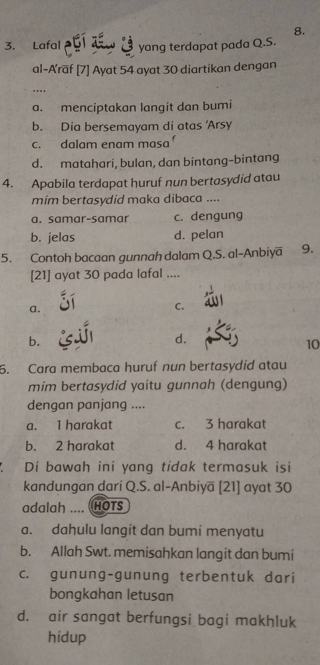 Lafal yang terdapat pada Q.S.
al-A'raf [7] Ayat 54 ayat 30 diartikan dengan
….
a. menciptakan langit dan bumi
b. Día bersemayam dí atas 'Arsy
c. dalam enam masa
d. matahari, bulan, dan bintang-bintang
4. Apabila terdapat huruf nun bertasydid atau
mim bertasydid maka dibaca ....
a. samar-samar c. dengung
b. jelas d. pelan
5. Contoh bacaan gunnah dalam Q.S. al-Anbiya 9.
[21] ayat 30 pada lafal ....
a.
C.
b.
d.
10
6. Cara membaca huruf nun bertasydid atau
mim bertasydid yaitu gunnah (dengung)
dengan panjang ....
a. I harakat c. 3 harakat
b. 2 harakat d. 4 harakat
Di bawah ini yang tidak termasuk isi
kandungan dari Q.S. al-Anbiya [21] ayat 30
adalah .... HOTS
a. dahulu langit dan bumi menyatu
b. Allah Swt. memisahkan langit dan bumi
c. gunung-gunung terbentuk dari
bongkahan letusan
d. air sangat berfungsi bagi makhluk
hidup