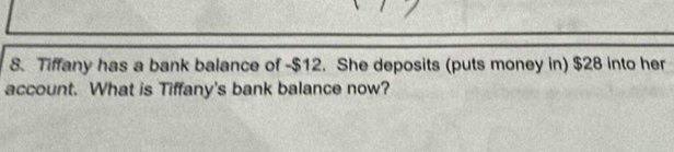 Tiffany has a bank balance of -$12. She deposits (puts money in) $28 into her 
account. What is Tiffany's bank balance now?