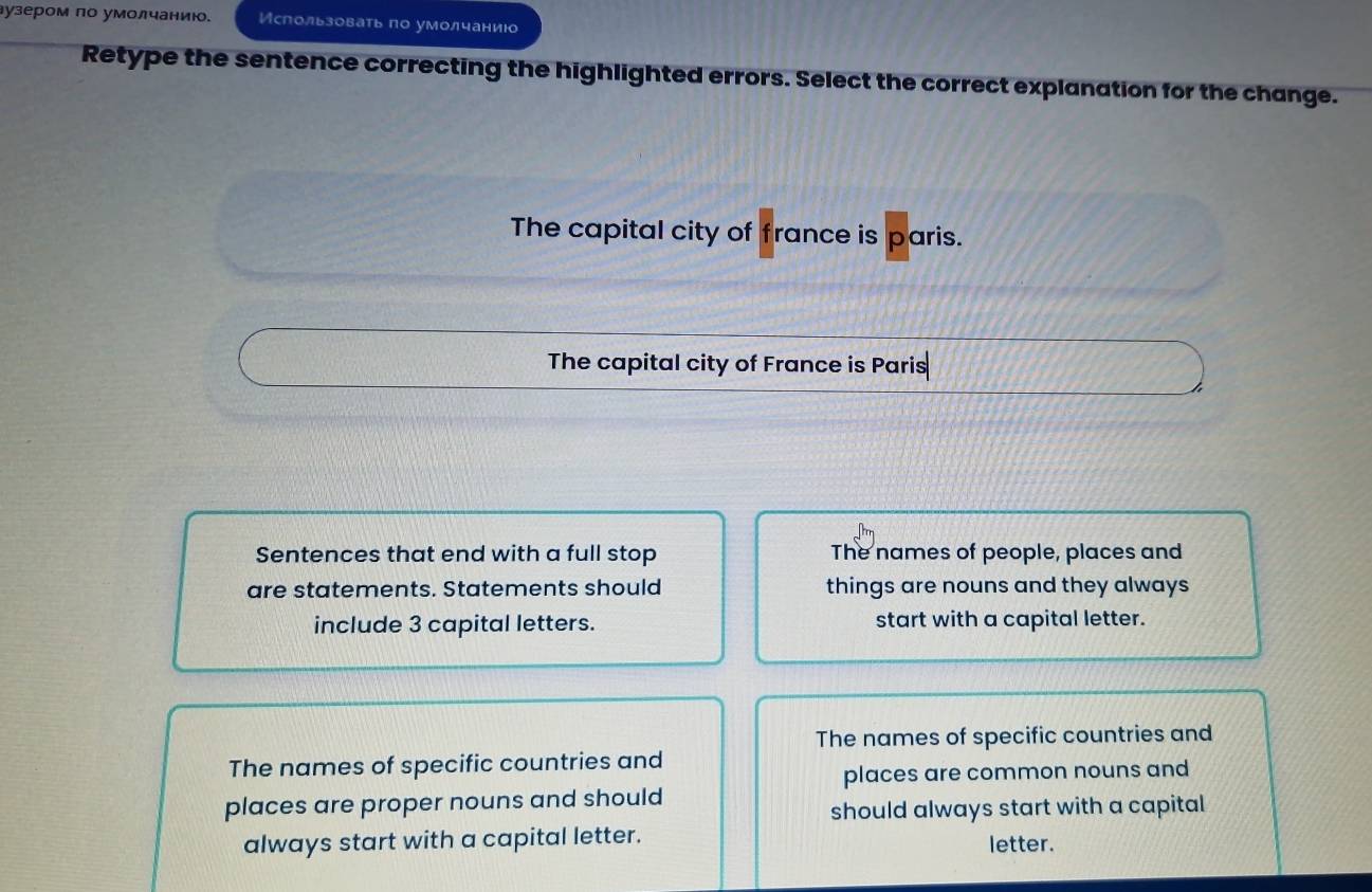 лузером по умолчанию. Использовать по умолчанию
Retype the sentence correcting the highlighted errors. Select the correct explanation for the change.
The capital city of france is paris.
The capital city of France is Paris
Sentences that end with a full stop The names of people, places and
are statements. Statements should things are nouns and they always
include 3 capital letters. start with a capital letter.
The names of specific countries and
The names of specific countries and
places are common nouns and
places are proper nouns and should
should always start with a capital
always start with a capital letter. letter.