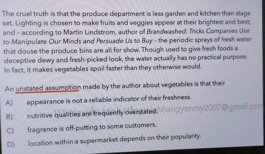 The cruel truth is that the produce department is less garden and kitchen than stage
set. Lighting is chosen to make fruits and veggies appear at their brightest and best;
and - according to Martin Lindstrom, author of Brandwashed: Tricks Companies Use
to Manipulate Our Minds and Persuade Us to Buy - the periodic sprays of fresh water
that douse the produce bins are all for show. Though used to give fresh foods a
deceptive dewy and fresh-picked look, the water actually has no practical purpose.
In fact, it makes vegetables spoil faster than they otherwise would.
An unstated assumption made by the author about vegetables is that their
A) appearance is not a reliable indicator of their freshness.
B) nutritive qualities are frequently overstated. hhangyenmy2007@gmail.com
C) fragrance is off-putting to some customers.
D) location within a supermarket depends on their popularity.