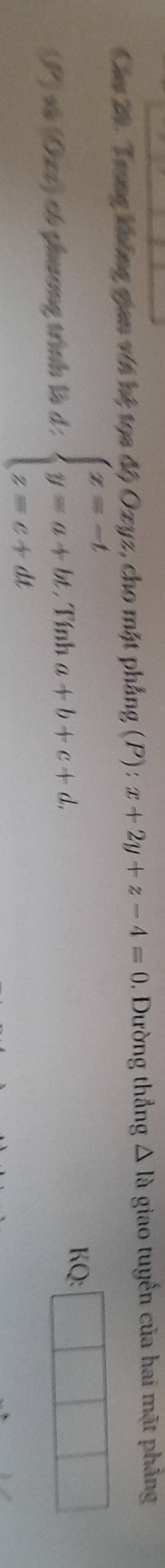 Cầu 20. Trong không gian với hệ tọa độ Oxyz :, cho mặt phẳng (P) : x+2y+z-4=0 , Đường thẳng △ la giao tuyến của hai mặt phẳng 
(P) xà (Oxz) có phương trình là d: beginarrayl x=-t y=a+bt, z=c+dtendarray. Tính a+b+c+d. 
KQ: