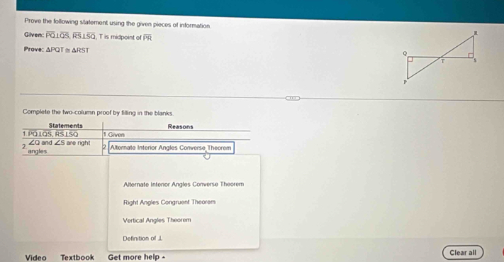 Prove the following statement using the given pieces of information. 
Given: overline PQ⊥ overline QS, overline RS⊥ overline SQ , T is midpoint of overline PR
Prove: △ PQT≌ △ RST
Complete the two-column proof by filling in the blanks.
Statements Reasons
1. PQ⊥QS, RS LSQ 1.Given
∠Q and ∠ S are right 2 Alternate Interior Angles Converse Theorem
2 angles.
Alternate interior Angles Converse Theorem
Right Angles Congruent Theorem
Vertical Angles Theorem
Definition of L
Video Textbook Get more help - Clear all