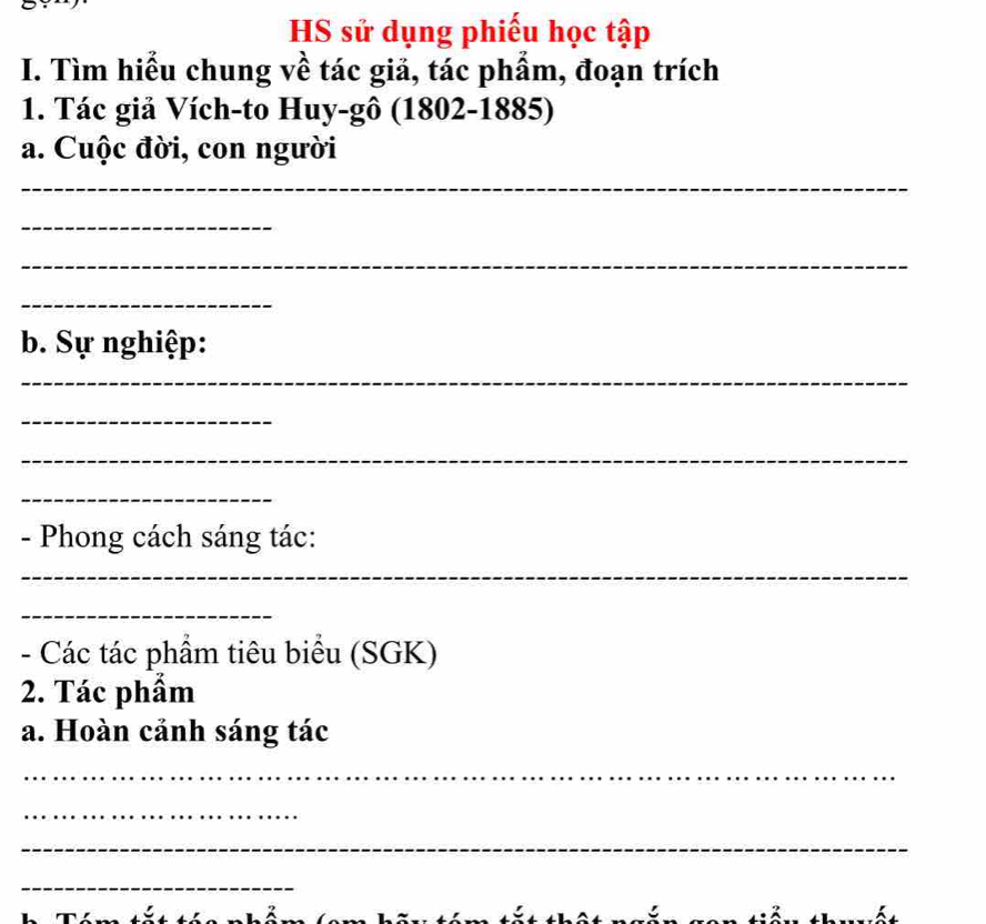 HS sử dụng phiếu học tập 
I. Tìm hiểu chung về tác giả, tác phẩm, đoạn trích 
1. Tác giả Vích-to Huy-gô (1802-1885) 
a. Cuộc đời, con người 
_ 
_ 
_ 
_ 
b. Sự nghiệp: 
_ 
_ 
_ 
_ 
- Phong cách sáng tác: 
_ 
_ 
- Các tác phẩm tiêu biểu (SGK) 
2. Tác phẩm 
a. Hoàn cảnh sáng tác 
_ 
_ 
_ 
_