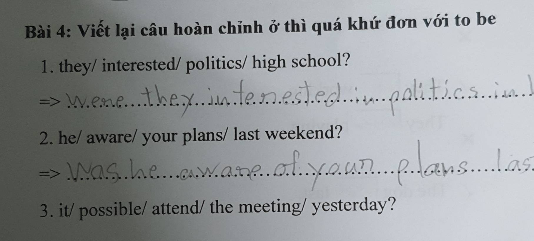 Viết lại câu hoàn chỉnh ở thì quá khứ đơn với to be 
1. they/ interested/ politics/ high school? 
_ 
2. he/ aware/ your plans/ last weekend? 
_ 
3. it/ possible/ attend/ the meeting/ yesterday?