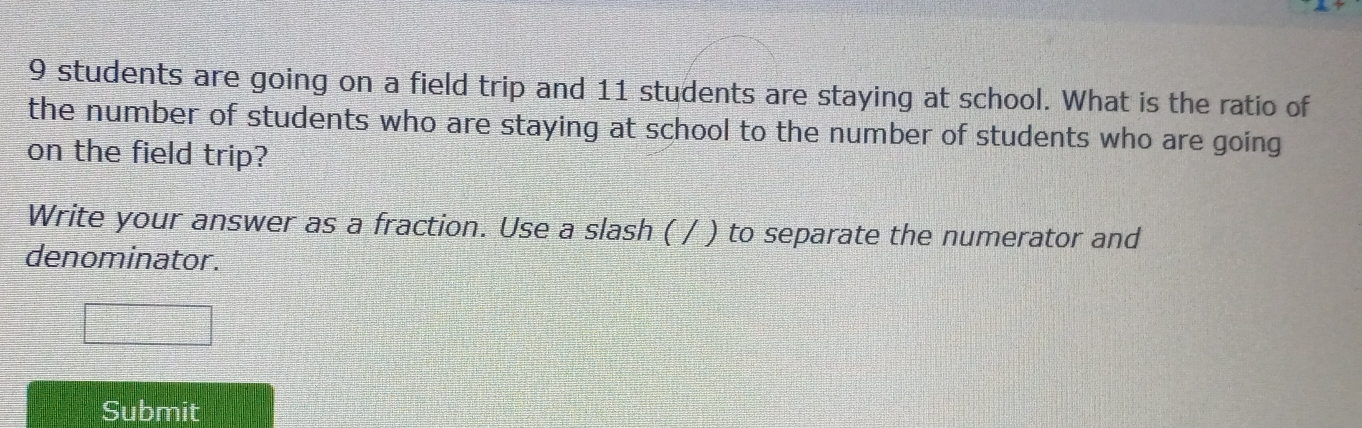 9 students are going on a field trip and 11 students are staying at school. What is the ratio of 
the number of students who are staying at school to the number of students who are going 
on the field trip? 
Write your answer as a fraction. Use a slash ( / ) to separate the numerator and 
denominator. 
Submit