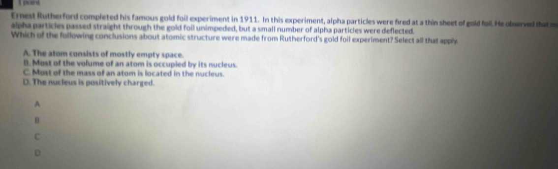 posnt
Ernest Rutherford completed his famous gold foil experiment in 1911. In this experiment, alpha particles were fired at a thin sheet of gold foil. He observed that 
alpha particles passed straight through the gold foil unimpeded, but a small number of alpha particles were deflected.
Which of the following conclusions about atomic structure were made from Rutherford's gold foil experiment? Select all that apph.
A. The atom consists of mostly empty space.
8. Most of the volume of an atom is occupied by its nucleus.
C. Most of the mass of an atom is located in the nucleus.
D. The nucleus is positively charged.
A
0
c
D