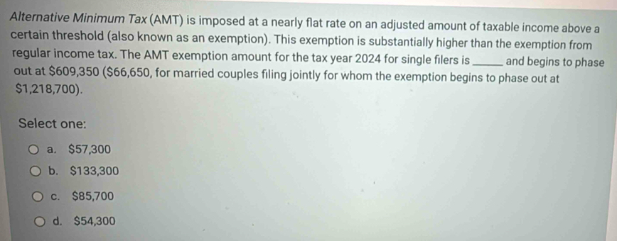 Alternative Minimum Tax (AMT) is imposed at a nearly flat rate on an adjusted amount of taxable income above a
certain threshold (also known as an exemption). This exemption is substantially higher than the exemption from
regular income tax. The AMT exemption amount for the tax year 2024 for single filers is_ and begins to phase
out at $609,350 ($66,650, for married couples filing jointly for whom the exemption begins to phase out at
$1,218,700).
Select one:
a. $57,300
b. $133,300
c. $85,700
d. $54,300