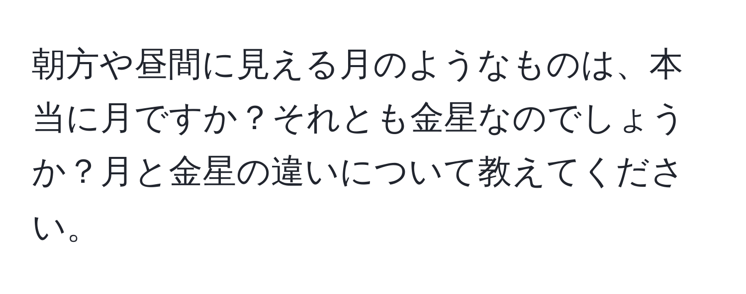 朝方や昼間に見える月のようなものは、本当に月ですか？それとも金星なのでしょうか？月と金星の違いについて教えてください。