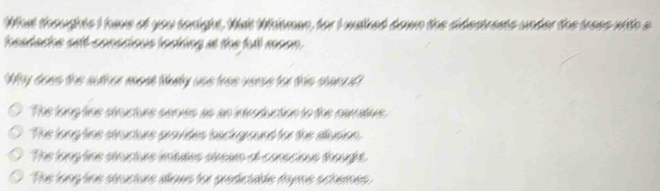 What thoughts I have of you tonight, Wat Whitman, for I walked down the sidestrests under the tress with a
heatache self-conscious loaking at the full moon.
Why does the suther mest lkely uss tree veres for this stan d?
The long tins stnucturs serves as an introduction to the nemativs
The long tine structurs provides bact ground for the alusion.
The long tine stucture intaes sream o-corscious thought.
The long tine structure alows for predictable fryme schemes.