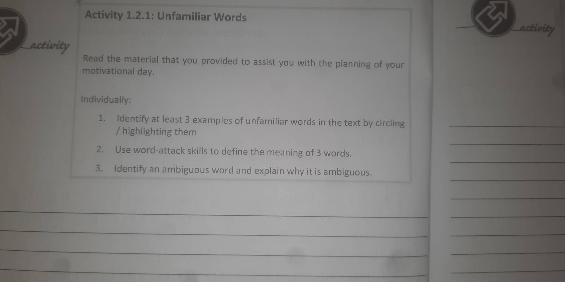 Activity 1.2.1: Unfamiliar Words activity 
activity 
Read the material that you provided to assist you with the planning of your 
motivational day. 
Individually: 
1. Identify at least 3 examples of unfamiliar words in the text by circling_ 
/ highlighting them 
_ 
_ 
2. Use word-attack skills to define the meaning of 3 words. 
_ 
3. Identify an ambiguous word and explain why it is ambiguous. 
_ 
_ 
_ 
_ 
_ 
_ 
_ 
_ 
_