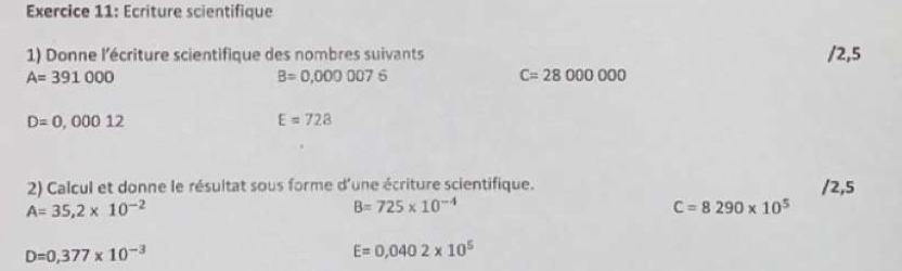 Ecriture scientifique 
1) Donne l'écriture scientifique des nombres suivants / 2,5
A=391000
B=0,0000076
C=28000000
D=0,00012
E=728
2) Calcul et donne le résultat sous forme d'une écriture scientifique. / 2,5
A=35,2* 10^(-2)
B=725* 10^(-4)
C=8290* 10^5
D=0,377* 10^(-3)
E=0,0402* 10^5