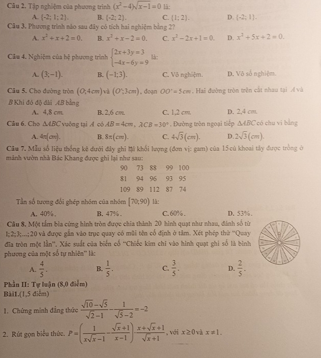 Tập nghiệm của phương trình (x^2-4)sqrt(x-1)=0 là:
A.  -2;1;2 . B.  -2;2 . C.  1;2 . D.  -2;1 .
Câu 3. Phương trình nào sau đây có tích hai nghiệm bằng 2?
A. x^2+x+2=0. B. x^2+x-2=0. C. x^2-2x+1=0. D. x^2+5x+2=0.
Câu 4. Nghiệm của hệ phương trình beginarrayl 2x+3y=3 -4x-6y=9endarray. là:
A. (3;-1). B. (-1;3). C. Vô nghiệm. D. Vô số nghiệm.
Câu 5. Cho đường tròn (0,4cm) và (O,3cm) , đoạn OO'=5cm. Hai đường tròn trên cắt nhau tại Á và
B Khi đó độ dài AB bằng
A. 4,8 cm. B. 2,6 cm. C. 1,2 cm. D. 2,4 cm.
Câu 6. Cho △ ABC vuông tại A có AB=4cm,ACB=30°. Đường tròn ngoại tiếp △ ABC có chu vi bằng
A. 4π (cm). B. 8π (cm). C. 4sqrt(3)(cm). D. 2sqrt(3)(cm).
Câu 7. Mẫu số liệu thống kê dưới đây ghi lật khối lượng (đơn vị: gam) của 15 củ khoai tây được trồng ở
mảnh vườn nhà Bác Khang được ghi lại như sau:
90 73 88 99 100
81 94 96 93 95
109 89 112 87 74
Tần số tương đổi ghép nhóm của nhóm [70;90) là:
A. 40% . B. 47% . C. 60%. D. 53%.
Câu 8. Một tấm bìa cứng hình tròn được chia thành 20 hình quạt như nhau, đánh số từ   
1;2;3;...;20 và được gắn vào trục quay có mũi tên cố định ở tâm. Xét phép thử “Quay
đĩa tròn một lần”. Xác suất của biến cố “Chiếc kim chỉ vào hình quạt ghi số là bình
phương của một số tự nhiên'' là:
A.  4/5 . B.  1/5 . C.  3/5 . D.  2/5 .
Phần II: Tự luận (8,0 điễm)
Bài1.(1,5 điểm)
1. Chứng minh đẳng thức  (sqrt(10)-sqrt(5))/sqrt(2)-1 - 1/sqrt(5)-2 =-2
2. Rút gọn biểu thức. P=( 1/xsqrt(x)-1 - (sqrt(x)+1)/x-1 )·  (x+sqrt(x)+1)/sqrt(x)+1  , với x≥ 0 và x!= 1.