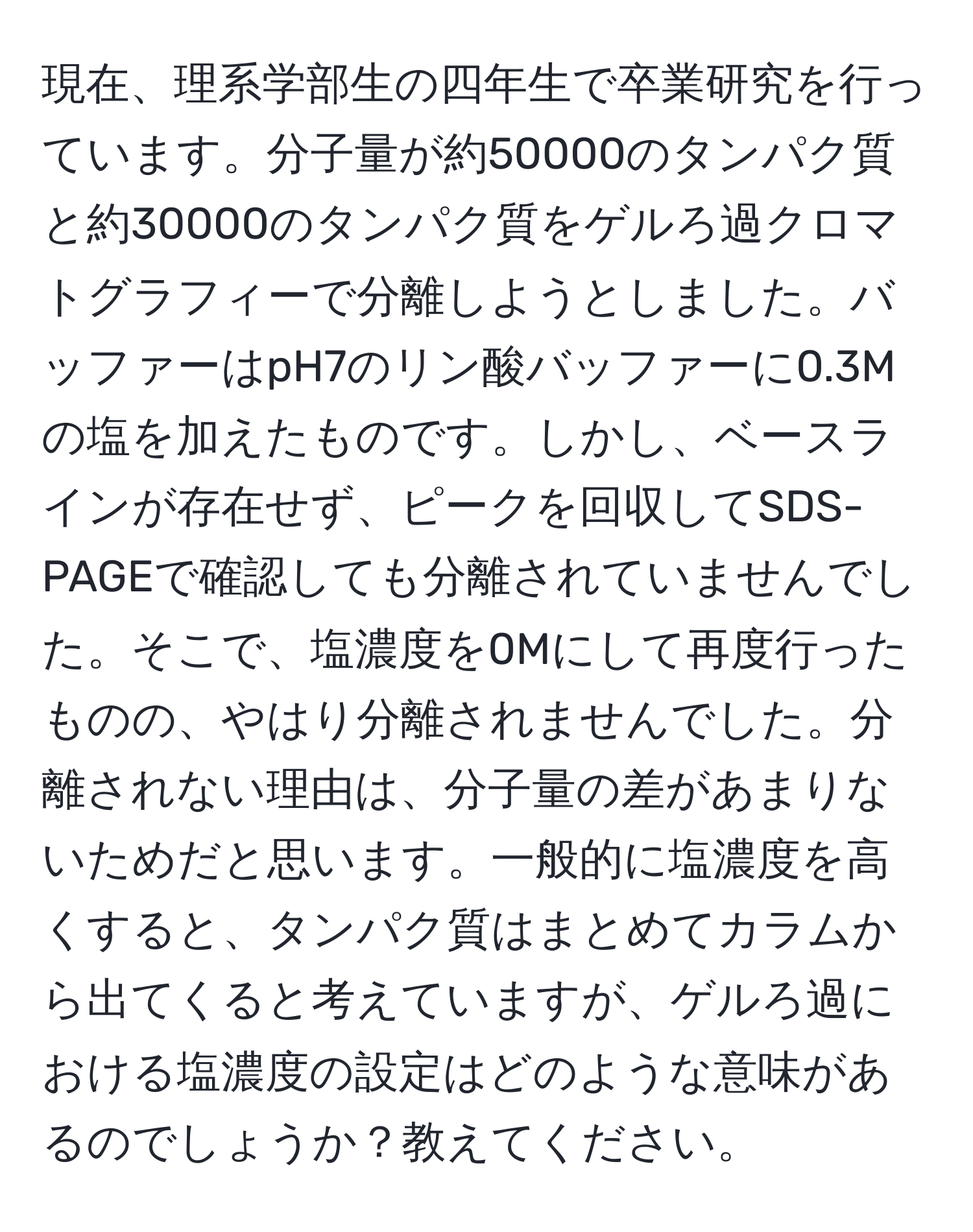 現在、理系学部生の四年生で卒業研究を行っています。分子量が約50000のタンパク質と約30000のタンパク質をゲルろ過クロマトグラフィーで分離しようとしました。バッファーはpH7のリン酸バッファーに0.3Mの塩を加えたものです。しかし、ベースラインが存在せず、ピークを回収してSDS-PAGEで確認しても分離されていませんでした。そこで、塩濃度を0Mにして再度行ったものの、やはり分離されませんでした。分離されない理由は、分子量の差があまりないためだと思います。一般的に塩濃度を高くすると、タンパク質はまとめてカラムから出てくると考えていますが、ゲルろ過における塩濃度の設定はどのような意味があるのでしょうか？教えてください。