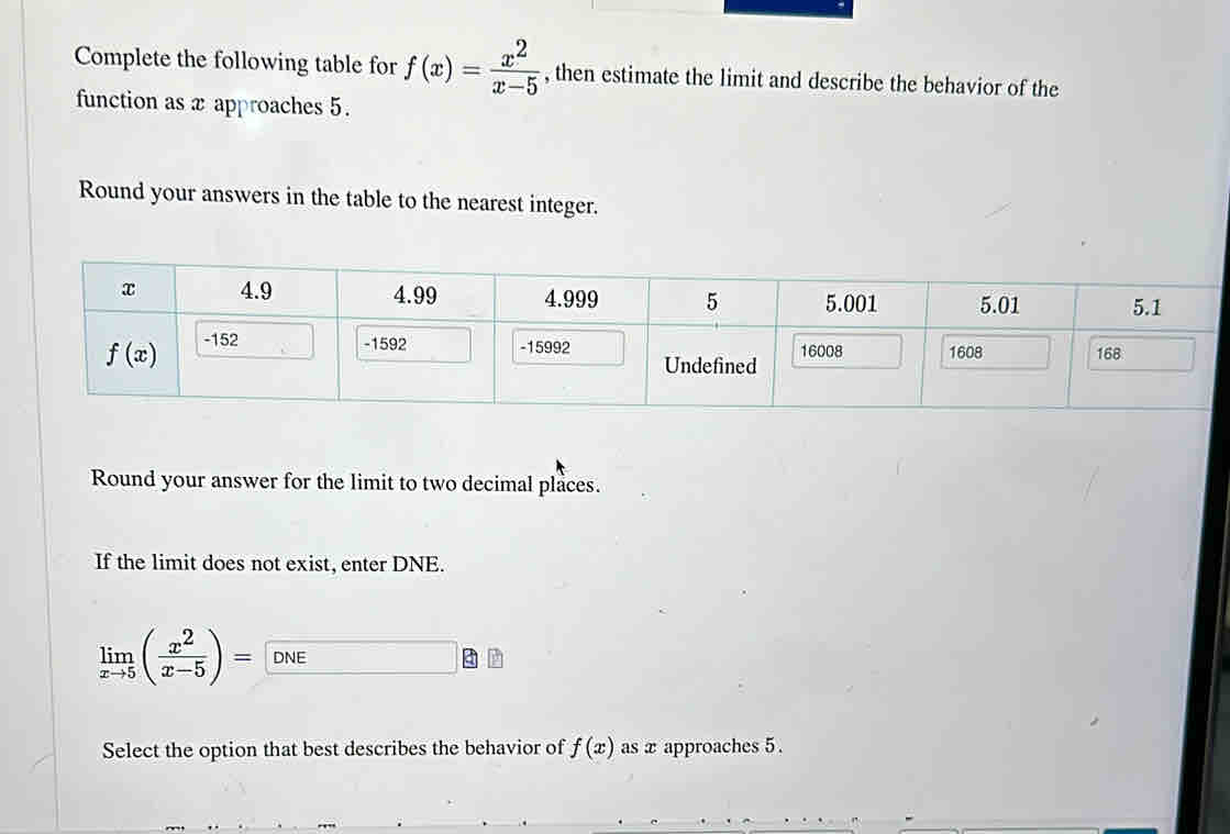 Complete the following table for f(x)= x^2/x-5  , then estimate the limit and describe the behavior of the
function as x approaches 5.
Round your answers in the table to the nearest integer.
Round your answer for the limit to two decimal places.
If the limit does not exist, enter DNE.
limlimits _xto 5( x^2/x-5 )= DNE
Select the option that best describes the behavior of f(x) as x approaches 5 .