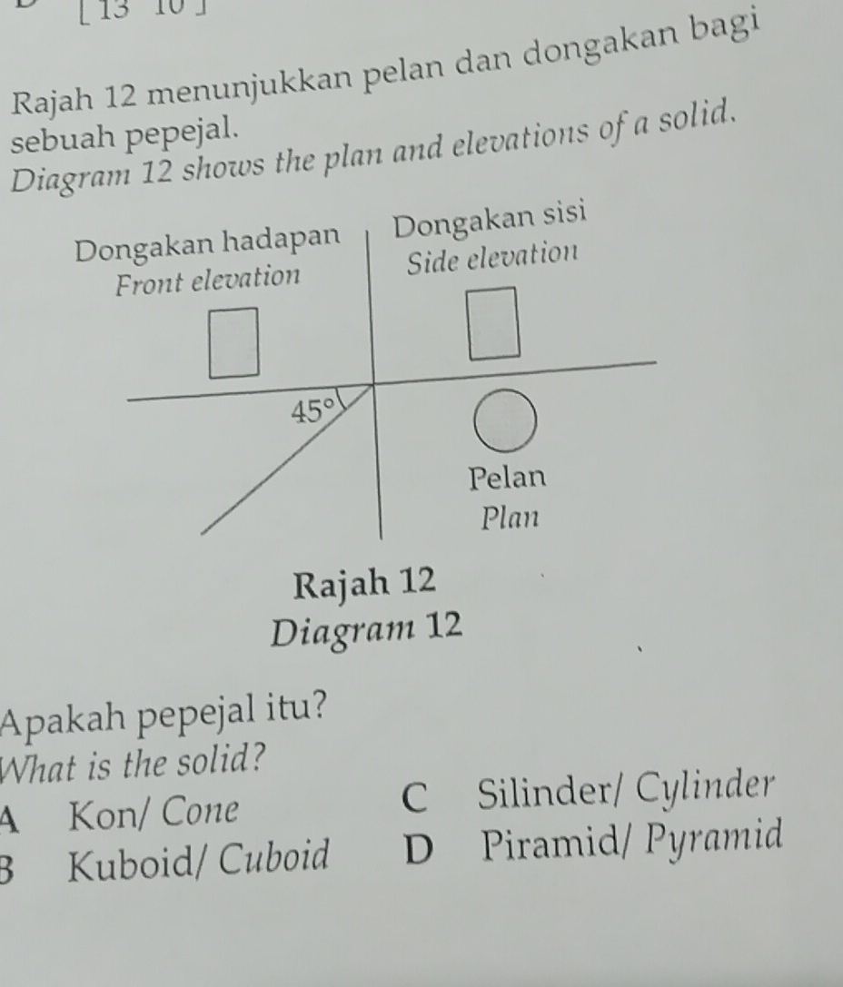 [ 13 10 ]
Rajah 12 menunjukkan pelan dan dongakan bagi
sebuah pepejal.
Diagram 12 shows the plan and elevations of a solid.
Rajah 12
Diagram 12
Apakah pepejal itu?
What is the solid?
A Kon/ Cone C Silinder/ Cylinder
B Kuboid/ Cuboid D Piramid/ Pyramid