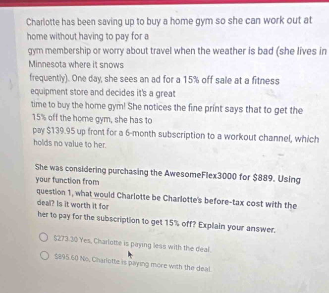 Charlotte has been saving up to buy a home gym so she can work out at
home without having to pay for a
gym membership or worry about travel when the weather is bad (she lives in
Minnesota where it snows
frequently). One day, she sees an ad for a 15% off sale at a fitness
equipment store and decides it's a great
time to buy the home gym! She notices the fine print says that to get the
15% off the home gym, she has to
pay $139.95 up front for a 6-month subscription to a workout channel, which
holds no value to her.
She was considering purchasing the AwesomeFlex3000 for $889. Using
your function from
question 1, what would Charlotte be Charlotte's before-tax cost with the
deal? Is it worth it for
her to pay for the subscription to get 15% off? Explain your answer.
$273.30 Yes. Charlotte is paying less with the deal.
$895.60 No, Charlotte is paying more with the deal.