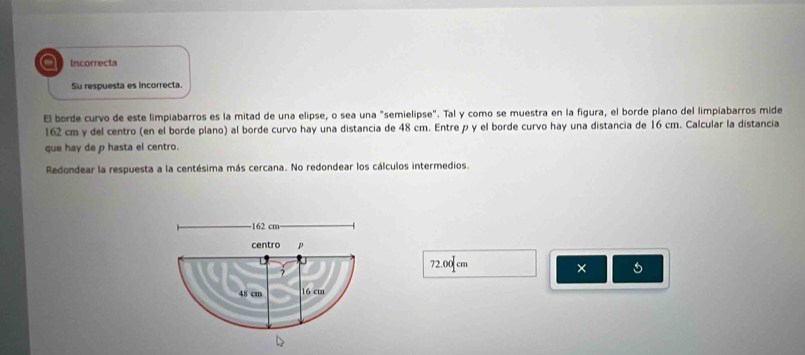 a Incorrecta 
Su respuesta es incorrecta. 
El borde curvo de este limpiabarros es la mitad de una elipse, o sea una "semielipse". Tal y como se muestra en la figura, el borde plano del limpiabarros mide
162 cm y del centro (en el borde plano) al borde curvo hay una distancia de 48 cm. Entre p y el borde curvo hay una distancia de 16 cm. Calcular la distancia 
que hay de p hasta el centro. 
Redondear la respuesta a la centésima más cercana. No redondear los cálculos intermedios. 
- 162 cm
centro p
72.00 cm
×
48 cm 16 cm