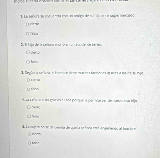 Indica si cada oración sobre ercartametraje
1. La señora se encuentra con un amigo de su hijo en el supermercado.
cierto
falso
2. El hijo de la señora murió en un accidente aéreo.
cierto
falso
3. Según la señora, el hombre tiene muchas facciones iguales a las de su hijo.
cierto
falso
4. La señora le da gracias a Dios porque le permite ver de nuevo a su hijo,
cierto
falso
5. La cajera no se da cuenta de que la señora está engañando al hombre.
cierto
falso