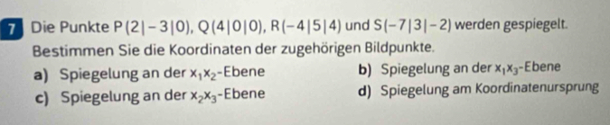 Die Punkte P(2|-3|0), Q(4|0|0), R(-4|5|4) und S(-7|3|-2) werden gespiegelt.
Bestimmen Sie die Koordinaten der zugehörigen Bildpunkte.
a) Spiegelung an der x_1x_2 -Ebene b) Spiegelung an der x_1x_3 -Ebene
c) Spiegelung an der x_2x_3 -Ebene d) Spiegelung am Koordinatenursprung